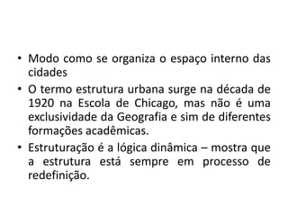 Modo como se organiza o espaço interno das cidadesO termo estrutura urbana surge na década de 1920 na Escola de Chicago, mas não é uma exclusividade da Geografia e sim de diferentes formações acadêmicas.Estruturação é a lógica dinâmica – mostra que a estrutura está sempre em processo de redefinição.
