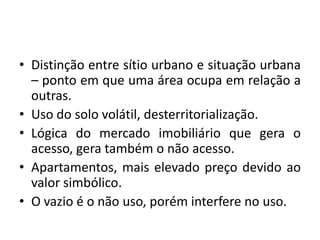 Distinção entre sítio urbano e situação urbana – ponto em que uma área ocupa em relação a outras.Uso do solo volátil, desterritorialização. Lógica do mercado imobiliário que gera o acesso, gera também o não acesso.Apartamentos, mais elevado preço devido ao valor simbólico.O vazio é o não uso, porém interfere no uso.