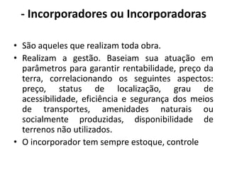 - Incorporadores ou Incorporadoras São aqueles que realizam toda obra.Realizam a gestão. Baseiam sua atuação em parâmetros para garantir rentabilidade, preço da terra, correlacionando os seguintes aspectos:  preço, status de localização, grau de acessibilidade, eficiência e segurança dos meios de transportes, amenidades naturais ou socialmente produzidas, disponibilidade de terrenos não utilizados.O incorporador tem sempre estoque, controle