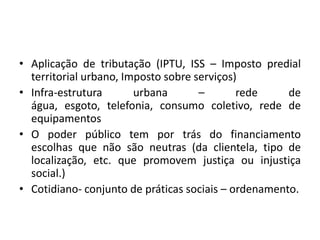 Aplicação de tributação (IPTU, ISS – Imposto predial territorial urbano, Imposto sobre serviços)Infra-estrutura urbana – rede de água, esgoto, telefonia, consumo coletivo, rede de equipamentosO poder público tem por trás do financiamento escolhas que não são neutras (da clientela, tipo de localização, etc. que promovem justiça ou injustiça social.)Cotidiano- conjunto de práticas sociais – ordenamento.