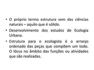 O próprio termo estrutura vem das ciências naturais – aquilo que é sólido.Desenvolvimento dos estudos de Ecologia Urbana.Estrutura para o ecologista é o arranjo ordenado das peças que compõem um todo. O lócus no âmbito das funções ou atividades que são realizadas.