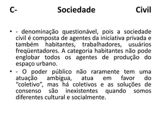 C- Sociedade Civil- denominação questionável, pois a sociedade civil é composta de agentes da iniciativa privada e também habitantes, trabalhadores, usuários freqüentadores. A categoria habitantes não pode englobar todos os agentes de produção do espaço urbano.- O poder público não raramente tem uma atuação ambígua, atua em favor do “coletivo”, mas há coletivos e as soluções de consenso são inexistentes quando somos diferentes cultural e socialmente.
