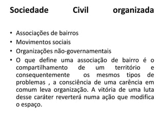 Sociedade Civil organizadaAssociações de bairrosMovimentos sociaisOrganizações não-governamentaisO que define uma associação de bairro é o compartilhamento de um território e consequentemente  os mesmos tipos de problemas , a consciência de uma carência em comum leva organização. A vitória de uma luta desse caráter reverterá numa ação que modifica o espaço.