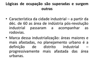 Lógicas de ocupação são superadas e surgem outrasCaracterística da cidade industrial – a partir da déc. de 60 as área de indústria pós-revolução industrial passaram a acompanhar as rodovias. Marca dessa industrialização: áreas maiores e mais afastadas, no planejamento urbano é a definição de distrito industrial – progressivamente mais afastada das área urbanas.
