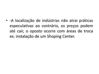 -A localização de indústrias não atrai práticas especulativas ao contrário, os preços podem até cair, o oposto ocorre com áreas de troca ex. instalação de um Shoping Center.