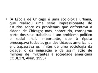 (A Escola de Chicago é uma sociologia urbana, que realizou uma série impressionante de estudos sobre os problemas que enfrentava a cidade de Chicago; mas, sobretudo, consagrou parte dos seus trabalhos a um problema político e social mais importante, que à época preocupava todas as grandes cidades americanas e ultrapassava os limites de uma sociologia da cidade: o da imigração e da assimilação de milhões de imigrantes à sociedade americana COULON, Alain, 1995)