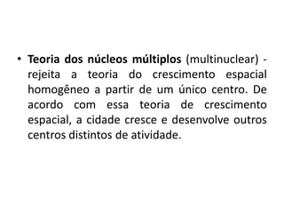 Teoria dos núcleos múltiplos (multinuclear) - rejeita a teoria do crescimento espacial homogêneo a partir de um único centro. De acordo com essa teoria de crescimento espacial, a cidade cresce e desenvolve outros centros distintos de atividade.
