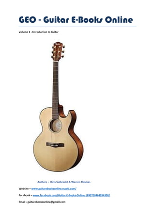 GEO - Guitar E-Books Online
Volume 1 - Introduction to Guitar
Authors – Chris Volbrecht & Warren Thomas
Website – www.guitarebooksonline.ecwid.com/
Facebook – www.facebook.com/Guitar-E-Books-Online-1693718464054358/
Email - guitarebooksonline@gmail.com
 