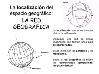 La localización: uno de los principios
básicos de la Geografía.
Utilizamos una red de líneas
imaginarias que forman unos ejes
de coordenadas.
Estas líneas son los paralelos y los
meridianos.
Sobre la red geográfica se miden
las coordenadas geográficas:
longitud y latitud.
LA RED
GEOGRÁFICA
La localización del
espacio geográfico:
 