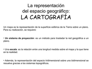 La representación
del espacio geográfico:
LA CARTOGRAFÍA
Un mapa es la representación de la superficie esférica de la Tierra sobre un plano.
Para su realización, se requiere:
• Un sistema de proyección: es un método para trasladar la red geográfica a un
plano.
• Una escala: es la relación entre una longitud medida sobre el mapa y la que tiene
en la realidad.
• Además, la representación del espacio tridimensional sobre uno bidimensional se
resuelve gracias a los sistemas topográficos.
 