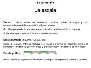 La escala
Escala: cociente entre las distancias medidas sobre el mapa y las
correspondientes distancias reales sobre el terreno.
Se utiliza para reducir de manera proporcional el tamaño real de un espacio.
Sobre un mapa puede venir indicada de dos maneras:
Escala numérica (1:50000, 1:25000, etc.)
Indica la relación entre la realidad y el mapa en forma de cociente, siendo el
numerador la distancia sobre el mapa y el denominador la distancia en la realidad.
Escala gráfica:
Indica, mediante segmentos, la distancia real que corresponde a cada uno de ellos.
- La cartografía -
 