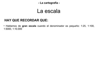 HAY QUE RECORDAR QUE:
• Hablamos de gran escala cuando el denominador es pequeño: 1:25, 1:100,
1:5000, 1:10.000
La escala
- La cartografía -
 