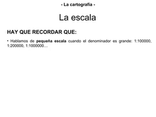 HAY QUE RECORDAR QUE:
• Hablamos de pequeña escala cuando el denominador es grande: 1:100000,
1:200000, 1:1000000…
La escala
- La cartografía -
 