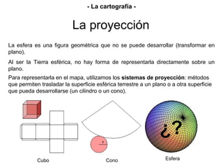 Esfera
La esfera es una figura geométrica que no se puede desarrollar (transformar en
plano).
Al ser la Tierra esférica, no hay forma de representarla directamente sobre un
plano.
¿?
Cubo Cono
Para representarla en el mapa, utilizamos los sistemas de proyección: métodos
que permiten trasladar la superficie esférica terrestre a un plano o a otra superficie
que pueda desarrollarse (un cilindro o un cono).
La proyección
- La cartografía -
 