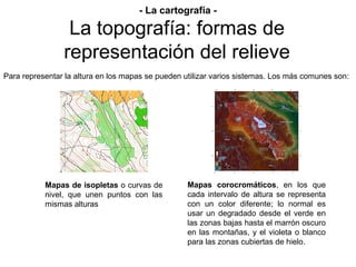 Prof. Isaac Buzo Sánchez
Para representar la altura en los mapas se pueden utilizar varios sistemas. Los más comunes son:
Mapas de isopletas o curvas de
nivel, que unen puntos con las
mismas alturas
Mapas corocromáticos, en los que
cada intervalo de altura se representa
con un color diferente; lo normal es
usar un degradado desde el verde en
las zonas bajas hasta el marrón oscuro
en las montañas, y el violeta o blanco
para las zonas cubiertas de hielo.
La topografía: formas de
representación del relieve
- La cartografía -
 