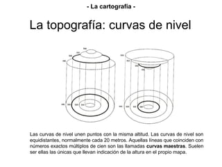 Prof. Isaac Buzo Sánchez
Las curvas de nivel unen puntos con la misma altitud. Las curvas de nivel son
equidistantes, normalmente cada 20 metros. Aquellas líneas que coinciden con
números exactos múltiplos de cien son las llamadas curvas maestras. Suelen
ser ellas las únicas que llevan indicación de la altura en el propio mapa.
La topografía: curvas de nivel
- La cartografía -
 