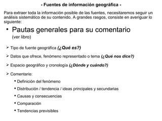 • Pautas generales para su comentario
(ver libro)
 Tipo de fuente geográfica (¿Qué es?)
 Datos que ofrece, fenómeno representado o tema (¿Qué nos dice?)
 Espacio geográfico y cronología (¿Dónde y cuándo?)
 Comentario:
 Definición del fenómeno
 Distribución / tendencia / ideas principales y secundarias
 Causas y consecuencias
 Comparación
 Tendencias previsibles
- Fuentes de información geográfica -
Para extraer toda la información posible de las fuentes, necesitaremos seguir un
análisis sistemático de su contenido. A grandes rasgos, consiste en averiguar lo
siguiente:
 