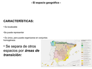 CARACTERÍSTICAS:
• Es localizable
• Es único, pero puede organizarse en conjuntos
homogéneos
• Se separa de otros
espacios por áreas de
transición:
•Se puede representar
- El espacio geográfico -
 