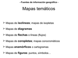 Mapas de isolíneas; mapas de isopletas
 Mapas de diagramas
 Mapas de flechas o líneas (flujos)
 Mapas de coropletas; mapas corocromáticos
 Mapas anamórficos o cartogramas
 Mapas de figuras: puntos, símbolos…
Mapas temáticos
- Fuentes de información geográfica -
 