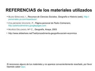 • Buzo Sánchez, I., Recursos de Ciencias Sociales, Geografía e Historia (web), http://
personales.ya.com/isaacbuzo/
• Colmenero Vicente, P., Página personal de Pedro Colmenero,
http://pedrocolmenero.googlepages.com
• Muñoz Delgado, Mª C., Geografía, Anaya, 2003
• http://www.slideshare.net/Txeli/procediments-geografia-social-i-econmica
REFERENCIAS de los materiales utilizados
Si reconoces alguno de tus materiales y no aparece convenientemente reseñado, por favor
házmelo saber aquí.
 