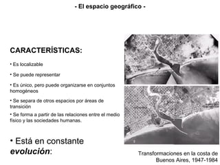 CARACTERÍSTICAS:
• Es localizable
• Se puede representar
• Es único, pero puede organizarse en conjuntos
homogéneos
• Se separa de otros espacios por áreas de
transición
• Se forma a partir de las relaciones entre el medio
físico y las sociedades humanas.
• Está en constante
evolución:
- El espacio geográfico -
Transformaciones en la costa de
Buenos Aires, 1947-1984
 