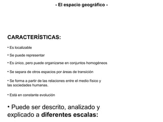 CARACTERÍSTICAS:
• Es localizable
• Se puede representar
• Es único, pero puede organizarse en conjuntos homogéneos
• Se separa de otros espacios por áreas de transición
• Se forma a partir de las relaciones entre el medio físico y
las sociedades humanas.
• Está en constante evolución
• Puede ser descrito, analizado y
explicado a diferentes escalas:
- El espacio geográfico -
 