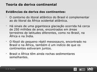 X SAIRX SAIR
Teoria da deriva continental
Evidências da deriva dos continentes:
 O contorno do litoral atlântico do Brasil é complementar
ao do litoral da África ocidental atlântica.
 Há sinais de uma gigantesca glaciação ocorrida há cerca
de 250 milhões de anos, encontrados em áreas
terrestres de latitudes diferentes, como no Brasil, na
África e na Índia.
 O fóssil do pequeno réptil mesossauro, encontrado no
Brasil e na África, também é um indício de que os
continentes estiveram juntos.
 Brasil e África têm ainda rochas sedimentares
semelhantes.
1 A Terra
 