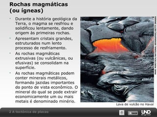 X SAIRX SAIR
Rochas magmáticas
(ou ígneas)
Lava de vulcão no Havaí
 Durante a história geológica da
Terra, o magma se resfriou e
solidificou lentamente, dando
origem às primeiras rochas.
 Apresentam cristais grandes,
estruturados num lento
processo de resfriamento.
 As rochas magmáticas
extrusivas (ou vulcânicas, ou
efusivas) se consolidam na
superfície.
 As rochas magmáticas podem
conter minerais metálicos,
formando jazidas importantes
do ponto de vista econômico. O
mineral do qual se pode extrair
economicamente um ou mais
metais é denominado minério.
2 A tectônica de placas
MARCMORITSCH/NATIONALGEOGRAPHIC/GETTYIMAGES
 