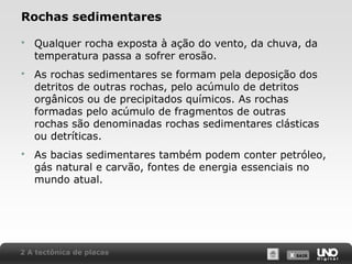 X SAIRX SAIR
Rochas sedimentares
 Qualquer rocha exposta à ação do vento, da chuva, da
temperatura passa a sofrer erosão.
 As rochas sedimentares se formam pela deposição dos
detritos de outras rochas, pelo acúmulo de detritos
orgânicos ou de precipitados químicos. As rochas
formadas pelo acúmulo de fragmentos de outras
rochas são denominadas rochas sedimentares clásticas
ou detríticas.
 As bacias sedimentares também podem conter petróleo,
gás natural e carvão, fontes de energia essenciais no
mundo atual.
2 A tectônica de placas
 