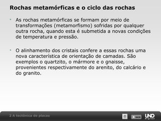 X SAIRX SAIR
Rochas metamórficas e o ciclo das rochas
 As rochas metamórficas se formam por meio de
transformações (metamorfismo) sofridas por qualquer
outra rocha, quando esta é submetida a novas condições
de temperatura e pressão.
 O alinhamento dos cristais confere a essas rochas uma
nova característica de orientação de camadas. São
exemplos o quartzito, o mármore e o gnaisse,
provenientes respectivamente do arenito, do calcário e
do granito.
2 A tectônica de placas
 