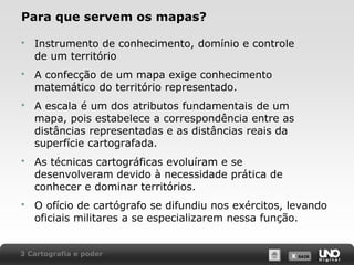 X SAIRX SAIR
Para que servem os mapas?
 Instrumento de conhecimento, domínio e controle
de um território
 A confecção de um mapa exige conhecimento
matemático do território representado.
 A escala é um dos atributos fundamentais de um
mapa, pois estabelece a correspondência entre as
distâncias representadas e as distâncias reais da
superfície cartografada.
 As técnicas cartográficas evoluíram e se
desenvolveram devido à necessidade prática de
conhecer e dominar territórios.
 O ofício de cartógrafo se difundiu nos exércitos, levando
oficiais militares a se especializarem nessa função.
3 Cartografia e poder
 