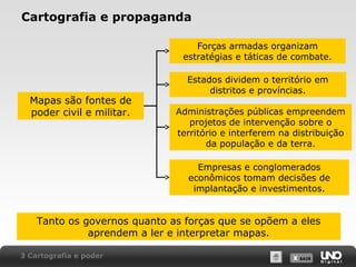 X SAIRX SAIR
Cartografia e propaganda
Forças armadas organizam
estratégias e táticas de combate.
Estados dividem o território em
distritos e províncias.
Administrações públicas empreendem
projetos de intervenção sobre o
território e interferem na distribuição
da população e da terra.
Empresas e conglomerados
econômicos tomam decisões de
implantação e investimentos.
Tanto os governos quanto as forças que se opõem a eles
aprendem a ler e interpretar mapas.
Mapas são fontes de
poder civil e militar.
3 Cartografia e poder
 