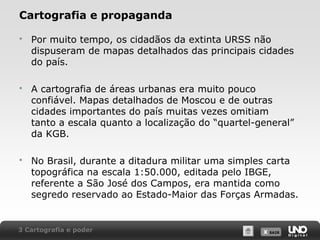 X SAIRX SAIR
Cartografia e propaganda
 Por muito tempo, os cidadãos da extinta URSS não
dispuseram de mapas detalhados das principais cidades
do país.
 A cartografia de áreas urbanas era muito pouco
confiável. Mapas detalhados de Moscou e de outras
cidades importantes do país muitas vezes omitiam
tanto a escala quanto a localização do “quartel-general”
da KGB.
 No Brasil, durante a ditadura militar uma simples carta
topográfica na escala 1:50.000, editada pelo IBGE,
referente a São José dos Campos, era mantida como
segredo reservado ao Estado-Maior das Forças Armadas.
3 Cartografia e poder
 