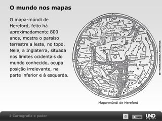X SAIRX SAIR
O mundo nos mapas
O mapa-múndi de
Hereford, feito há
aproximadamente 800
anos, mostra o paraíso
terrestre a leste, no topo.
Nele, a Inglaterra, situada
nos limites ocidentais do
mundo conhecido, ocupa
posição irrelevante, na
parte inferior e à esquerda.
Mapa-múndi de Hereford
3 Cartografia e poder
BETTMANN/CORBIS/LATINSTOCK
 