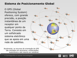 X SAIRX SAIR
Sistema de Posicionamento Global
O GPS (Global
Positioning System)
oferece, com grande
precisão, a posição
instantânea de um
receptor em
qualquer ponto da
Terra. Consiste em
um sofisticado
sistema eletrônico
que se apoia em uma
rede de satélites.
Atualmente, os recursos de orientação do GPS
são utilizados em aeronaves, embarcações,
automóveis e até mesmo em celulares.
4 Cartografia e novas tecnologias
 