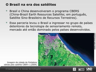 X SAIRX SAIR
O Brasil na era dos satélites
 Brasil e China desenvolveram o programa CBERS
(China-Brazil Earth Resources Satellite; em português,
Satélite Sino-Brasileiro de Recursos Terrestres).
 Essa parceria levou o Brasil a ingressar no grupo de países
detentores da tecnologia de sensoriamento remoto,
mercado até então dominado pelos países desenvolvidos.
Imagem da cidade de Fortaleza
obtida pelo satélite CBER-1 (2004)
4 Cartografia e novas tecnologias
CBERS/INPE/DIVULGAÇÃO
 