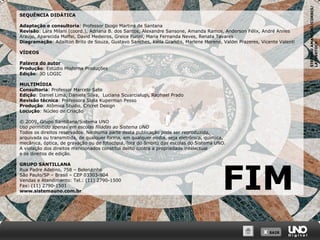 X SAIRX SAIR
STEFANOAMANTINI/CORBIS/
LATINSTOCK
SEQUÊNCIA DIDÁTICA
Adaptação e consultoria: Professor Diogo Martins de Santana
Revisão: Lara Milani (coord.), Adriana B. dos Santos, Alexandre Sansone, Amanda Ramos, Anderson Félix, André Annes
Araujo, Aparecida Maffei, David Medeiros, Greice Furini, Maria Fernanda Neves, Renata Tavares
Diagramação: Adailton Brito de Souza, Gustavo Sanches, Keila Grandis, Marlene Moreno, Valdei Prazeres, Vicente Valenti
VÍDEOS
Palavra do autor
Produção: Estúdio Moderna Produções
Edição: 3D LOGIC
MULTIMÍDIA
Consultoria: Professor Marcelo Sato
Edição: Daniel Lima, Daniela Silva, Luciana Scuarcialupi, Raphael Prado
Revisão técnica: Professora Stela Kuperman Pesso
Produção: Atômica Studio, Cricret Design
Locução: Núcleo de Criação
© 2009, Grupo Santillana/Sistema UNO
Uso permitido apenas em escolas filiadas ao Sistema UNO
Todos os direitos reservados. Nenhuma parte desta publicação pode ser reproduzida,
arquivada ou transmitida, de qualquer forma, em qualquer mídia, seja eletrônica, química,
mecânica, óptica, de gravação ou de fotocópia, fora do âmbito das escolas do Sistema UNO.
A violação dos direitos mencionados constitui delito contra a propriedade intelectual
e os direitos de edição.
GRUPO SANTILLANA
Rua Padre Adelino, 758 – Belenzinho
São Paulo/SP – Brasil – CEP 03303-904
Vendas e Atendimento: Tel.: (11) 2790-1500
Fax: (11) 2790-1501
www.sistemauno.com.br
FIM
 