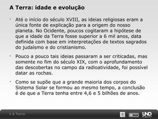 X SAIRX SAIR
A Terra: idade e evolução
 Até o início do século XVIII, as ideias religiosas eram a
única fonte de explicação para a origem do nosso
planeta. No Ocidente, poucos cogitaram a hipótese de
que a idade da Terra fosse superior a 6 mil anos, data
definida com base em interpretações de textos sagrados
do judaísmo e do cristianismo.
 Pouco a pouco tais ideias passaram a ser criticadas, mas
somente no fim do século XIX, com o aprofundamento
das descobertas no campo da radioatividade, foi possível
datar as rochas.
 Como se supõe que a grande maioria dos corpos do
Sistema Solar se formou ao mesmo tempo, a conclusão
é de que a Terra tenha entre 4,6 e 5 bilhões de anos.
1 A Terra
 