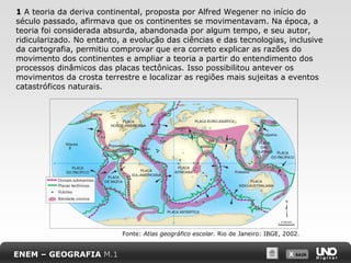 X SAIRX SAIR
1 A teoria da deriva continental, proposta por Alfred Wegener no início do
século passado, afirmava que os continentes se movimentavam. Na época, a
teoria foi considerada absurda, abandonada por algum tempo, e seu autor,
ridicularizado. No entanto, a evolução das ciências e das tecnologias, inclusive
da cartografia, permitiu comprovar que era correto explicar as razões do
movimento dos continentes e ampliar a teoria a partir do entendimento dos
processos dinâmicos das placas tectônicas. Isso possibilitou antever os
movimentos da crosta terrestre e localizar as regiões mais sujeitas a eventos
catastróficos naturais.
ENEM – GEOGRAFIA M.1
Fonte: Atlas geográfico escolar. Rio de Janeiro: IBGE, 2002.
 