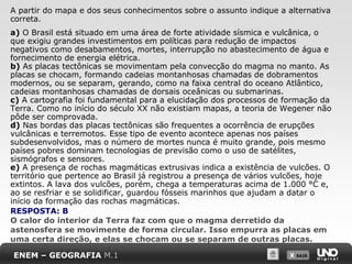 X SAIRX SAIR
A partir do mapa e dos seus conhecimentos sobre o assunto indique a alternativa
correta.
a) O Brasil está situado em uma área de forte atividade sísmica e vulcânica, o
que exigiu grandes investimentos em políticas para redução de impactos
negativos como desabamentos, mortes, interrupção no abastecimento de água e
fornecimento de energia elétrica.
b) As placas tectônicas se movimentam pela convecção do magma no manto. As
placas se chocam, formando cadeias montanhosas chamadas de dobramentos
modernos, ou se separam, gerando, como na faixa central do oceano Atlântico,
cadeias montanhosas chamadas de dorsais oceânicas ou submarinas.
c) A cartografia foi fundamental para a elucidação dos processos de formação da
Terra. Como no início do século XX não existiam mapas, a teoria de Wegener não
pôde ser comprovada.
d) Nas bordas das placas tectônicas são frequentes a ocorrência de erupções
vulcânicas e terremotos. Esse tipo de evento acontece apenas nos países
subdesenvolvidos, mas o número de mortes nunca é muito grande, pois mesmo
países pobres dominam tecnologias de previsão como o uso de satélites,
sismógrafos e sensores.
e) A presença de rochas magmáticas extrusivas indica a existência de vulcões. O
território que pertence ao Brasil já registrou a presença de vários vulcões, hoje
extintos. A lava dos vulcões, porém, chega a temperaturas acima de 1.000 °C e,
ao se resfriar e se solidificar, guardou fósseis marinhos que ajudam a datar o
início da formação das rochas magmáticas.
ENEM – GEOGRAFIA M.1
RESPOSTA: B
O calor do interior da Terra faz com que o magma derretido da
astenosfera se movimente de forma circular. Isso empurra as placas em
uma certa direção, e elas se chocam ou se separam de outras placas.
 