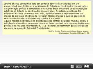 X SAIRX SAIR
2 Uma análise geopolítica para ser perfeita deverá estar apoiada em um
mapa-múndi que destaque a localização do Estado ou dos Estados considerados.
A significação política e estratégica das outras áreas decorrerá de suas posições
relativas ao Estado ou aos Estados considerados. As relações políticas dos
diferentes Estados do mundo tem sido, tradicionalmente, representadas por
mapas de projeção cilíndrica de Mercator. Nesses mapas a Europa aparece no
centro e os demais continentes agrupados à sua volta.
Aquela radical modificação na distribuição dos centros de poder mundial exigiu a
adoção de novos tipos de mapas para que fosse possível uma representação mais
precisa das relações internacionais. (...) Tais fatos concorreram para a utilização
do mapa de projeção Azimutal Equidistante.
TOSTA, Otávio. Teorias geopolíticas. Rio de Janeiro:
Biblioteca do Exército, 1984. p. 74-75.
ENEM – GEOGRAFIA M.1
 