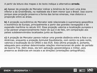 X SAIRX SAIR
A partir da leitura dos mapas e do texto indique a alternativa errada.
a) Apesar da projeção de Mercator indicar a América do Sul com uma área
inferior a da Groenlândia, na realidade ela é bem menor que o Brasil. Isso ocorre
porque essa projeção preserva a forma das terras emersas, mas distorce a
proporção entre as áreas.
b) A projeção eurocêntrica de Mercator está relacionada à supremacia geopolítica
e econômica da Europa, principalmente a partir das grandes navegações e da
expansão marítima no século XVI. Essa projeção valoriza a localização europeia e
a faz parecer proporcionalmente maior do que é de fato, em comparação aos
países subdesenvolvidos localizados junto ao Equador.
c) A projeção de Mercator parece indicar uma grande distância entre a Ásia e as
Américas, enquanto a projeção Azimutal Equidistante, com centro no polo norte,
valoriza a localização da ex-URSS e dos EUA. Esta última projeção é, portanto,
adequada para analisar determinadas relações internacionais de poder do período
da Guerra Fria. Além disso, ela tem aplicação geoestratégica e militar, pois
preserva as distâncias em escala e as direções (orientações cartográficas).
ENEM – GEOGRAFIA M.1
 