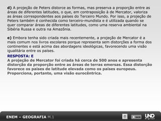 X SAIRX SAIR
d) A projeção de Peters distorce as formas, mas preserva a proporção entre as
áreas de diferentes latitudes, o que, em contraposição à de Mercator, valoriza
as áreas correspondentes aos países do Terceiro Mundo. Por isso, a projeção de
Peters também é conhecida como terceiro-mundista e é utilizada quando se
quer comparar áreas de diferentes latitudes, como uma reserva ambiental na
Sibéria Russa e outra na Amazônia.
e) Embora tenha sido criada mais recentemente, a projeção de Mercator é a
mais comum nos livros escolares porque representa sem distorções a forma dos
continentes e está acima das abordagens ideológicas, favorecendo uma visão
igualitária entre os países.
RESPOSTA: E
A projeção de Mercator foi criada há cerca de 500 anos e apresenta
distorção da proporção entre as áreas de terras emersas. Essa distorção
favorece os países de latitude elevada como os países europeus.
Proporciona, portanto, uma visão eurocêntrica.
ENEM – GEOGRAFIA M.1
 