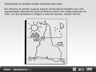 X SAIRX SAIR
(Reprodução de questão-modelo elaborada pelo Inep)
3 O desenho do artista uruguaio Joaquín Torres-García trabalha com uma
representação diferente da usual da América Latina. Em artigo publicado em
1941, em que apresenta a imagem e trata do assunto, Joaquín afirma:
ENEM – GEOGRAFIA M.1
 