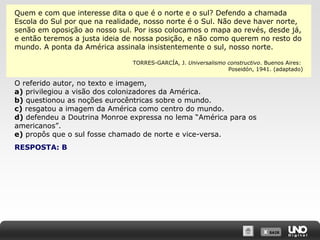 X SAIRX SAIR
Quem e com que interesse dita o que é o norte e o sul? Defendo a chamada
Escola do Sul por que na realidade, nosso norte é o Sul. Não deve haver norte,
senão em oposição ao nosso sul. Por isso colocamos o mapa ao revés, desde já,
e então teremos a justa ideia de nossa posição, e não como querem no resto do
mundo. A ponta da América assinala insistentemente o sul, nosso norte.
TORRES-GARCÍA, J. Universalismo constructivo. Buenos Aires:
Poseidón, 1941. (adaptado)
O referido autor, no texto e imagem,
a) privilegiou a visão dos colonizadores da América.
b) questionou as noções eurocêntricas sobre o mundo.
c) resgatou a imagem da América como centro do mundo.
d) defendeu a Doutrina Monroe expressa no lema “América para os
americanos”.
e) propôs que o sul fosse chamado de norte e vice-versa.
RESPOSTA: B
 