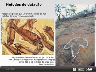 X SAIRX SAIR
Métodos de datação
Pegada de dinossauro no município de Sousa
(PB, 2005);os dinossauros habitaram essa região
entre 250 e 65 milhões de anos atrás
(era mesozoica).
Fósseis de peixes que viveram há cerca de 400
milhões de anos (era paleozoica).
1 A Terra
MICHAELFREEMAN/CORBIS/LATINSTOCK
JOÃOPRUDENTE/PULSAR
 