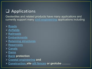 Geotextiles and related products have many applications and
currently support many civil engineering applications including
 Roads
 Airfields
 Railroads
 Embankments
 Retaining structures
 Reservoirs
 Canals
 Dams
 Bank protection
 Coastal engineering and
 Construction site silt fences or geotube ………
 