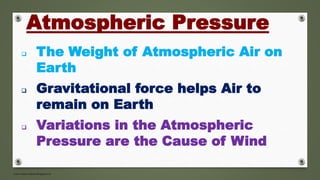 www.masocialma.blogspot.in
 The Weight of Atmospheric Air on
Earth
 Gravitational force helps Air to
remain on Earth
 Variations in the Atmospheric
Pressure are the Cause of Wind
Atmospheric Pressure
 