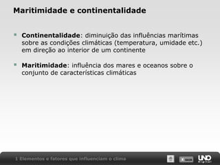 X SAIRX SAIR
Maritimidade e continentalidade
 Continentalidade: diminuição das influências marítimas
sobre as condições climáticas (temperatura, umidade etc.)
em direção ao interior de um continente
 Maritimidade: influência dos mares e oceanos sobre o
conjunto de características climáticas
1 Elementos e fatores que influenciam o clima
 