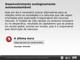 X SAIRX SAIR
Desenvolvimento ecologicamente
autossustentável
Hoje em dia é necessário buscar alternativas para as
relações entre as sociedades e a natureza que não sejam
orientadas pela exploração irresponsável dos recursos
naturais. O modelo de vida calcado no consumo excessivo
ou no desperdício, resultado do capitalismo que se pratica
em escala global, precisa ser revisto, pois é o responsável
pela destruição da natureza.
4 Ação antrópica: desmatamento e desertificação
A última hora
Clique aqui para ver o trecho do filme.Clique aqui para ver o trecho do filme.
Duração: 5min45s
 